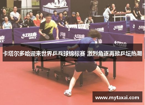 卡塔尔多哈迎来世界乒乓球锦标赛 激烈角逐再掀乒坛热潮