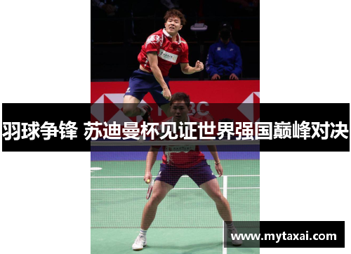 羽球争锋 苏迪曼杯见证世界强国巅峰对决 羽球争锋 苏迪曼杯见证世界强国巅峰对决