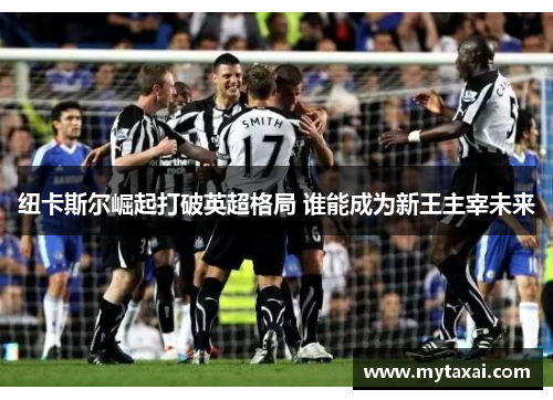 纽卡斯尔崛起打破英超格局 谁能成为新王主宰未来 纽卡斯尔崛起打破英超格局 谁能成为新王主宰未来